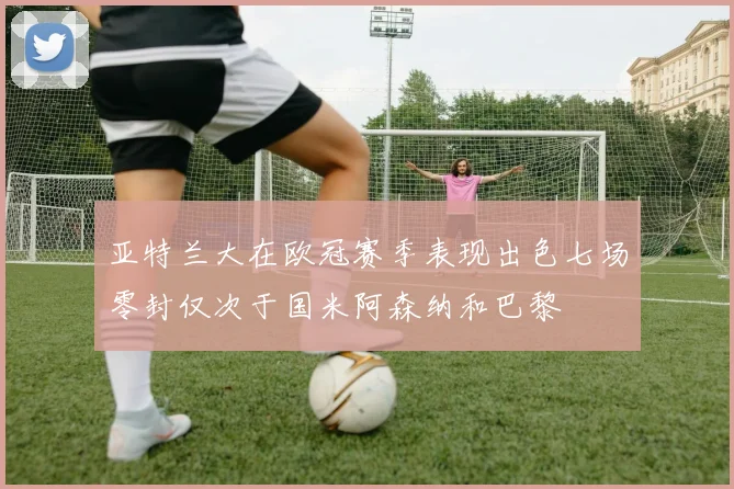 亚特兰大在欧冠赛季表现出色七场零封仅次于国米阿森纳和巴黎