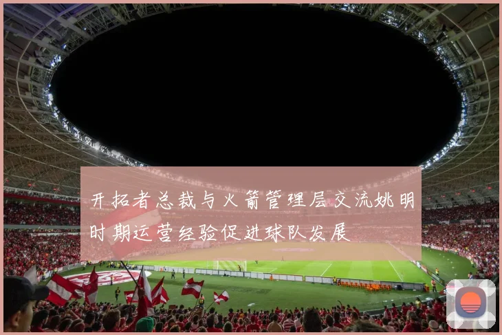 开拓者总裁与火箭管理层交流姚明时期运营经验促进球队发展