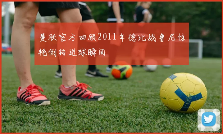 曼联官方回顾2011年德比战鲁尼惊艳倒钩进球瞬间
