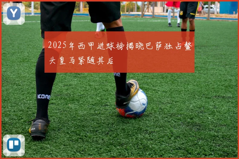2025年西甲进球榜揭晓巴萨独占鳌头皇马紧随其后