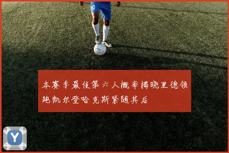 本赛季最佳第六人概率揭晓里德领跑凯尔登哈克斯紧随其后