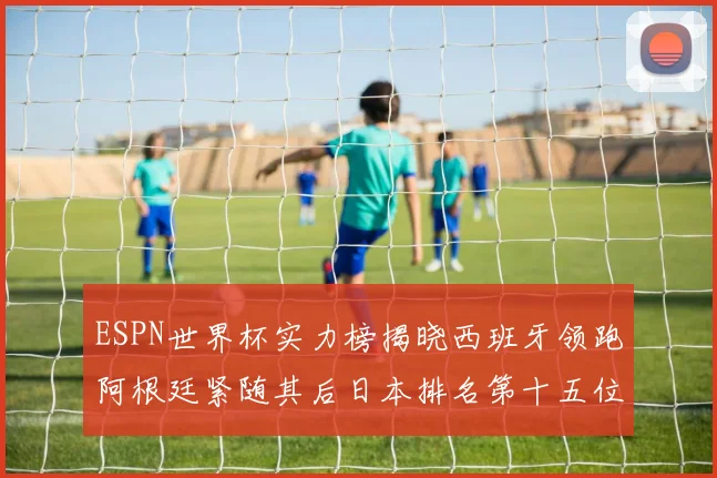 ESPN世界杯实力榜揭晓西班牙领跑阿根廷紧随其后日本排名第十五位