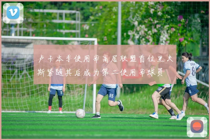卢卡本季使用率高居联盟首位里夫斯紧随其后成为第二使用率球员