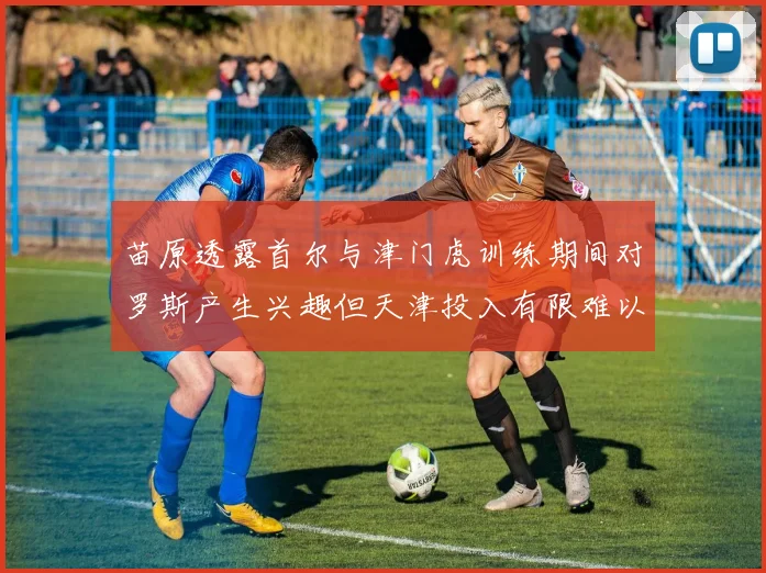 苗原透露首尔与津门虎训练期间对罗斯产生兴趣但天津投入有限难以引进