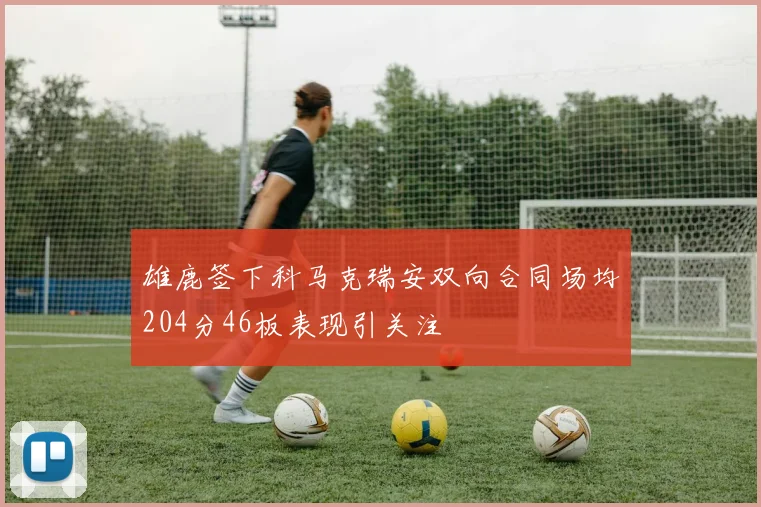 雄鹿签下科马克瑞安双向合同场均204分46板表现引关注