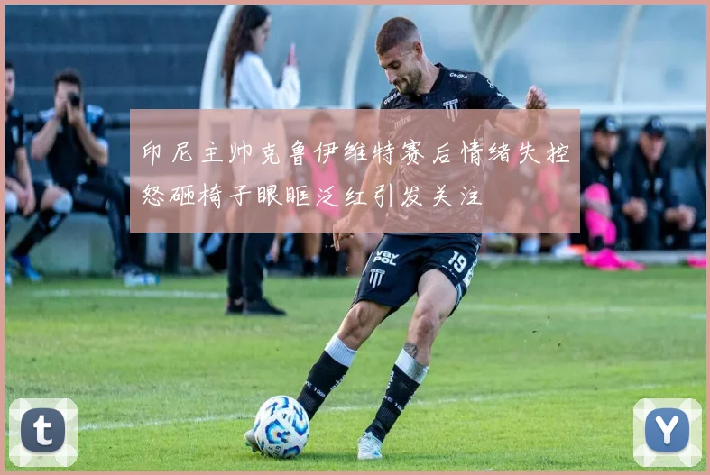印尼主帅克鲁伊维特赛后情绪失控怒砸椅子眼眶泛红引发关注