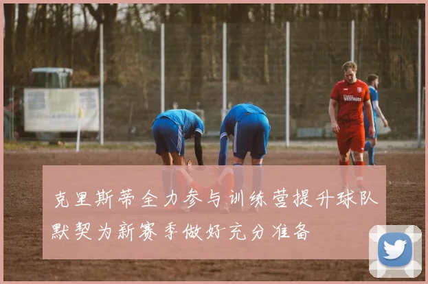 克里斯蒂全力参与训练营提升球队默契为新赛季做好充分准备