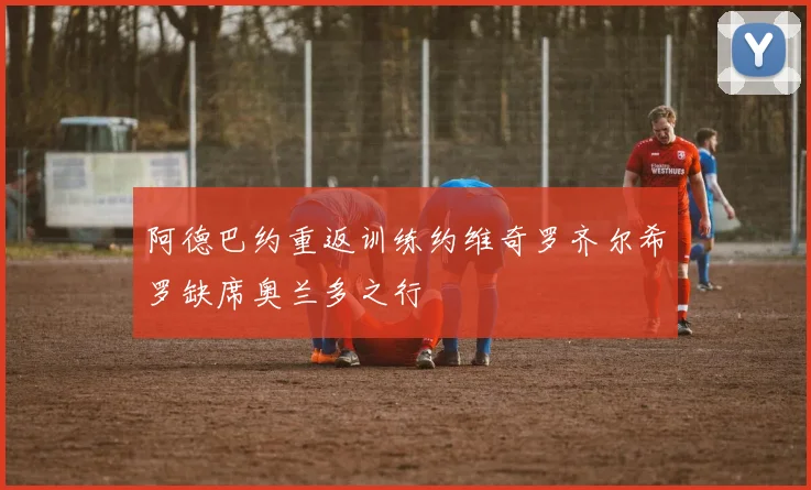 阿德巴约重返训练约维奇罗齐尔希罗缺席奥兰多之行