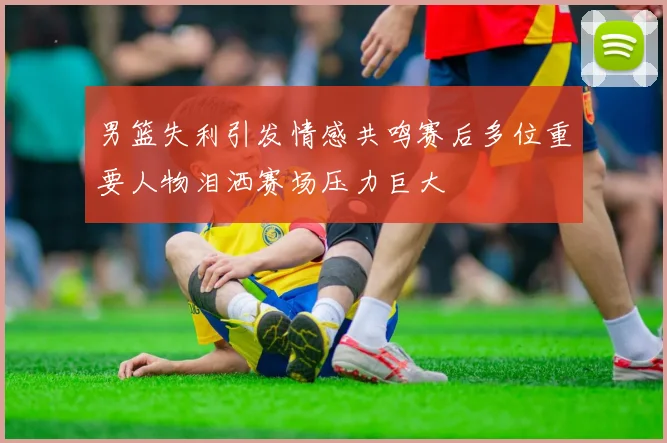 男篮失利引发情感共鸣赛后多位重要人物泪洒赛场压力巨大