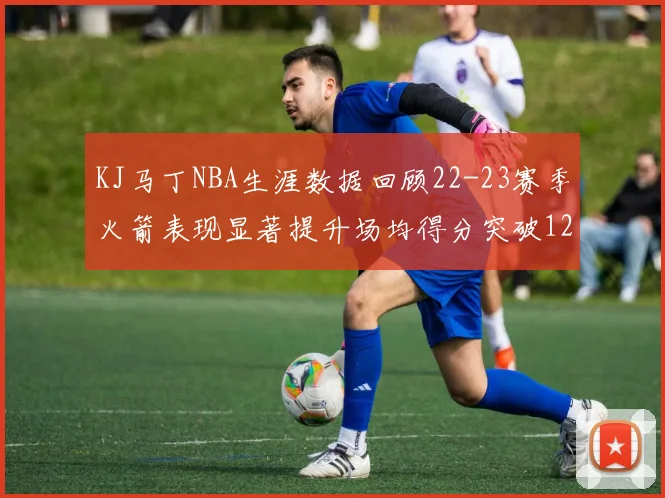 KJ马丁NBA生涯数据回顾22-23赛季火箭表现显著提升场均得分突破12分