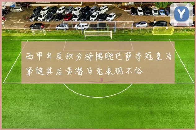西甲年度积分榜揭晓巴萨夺冠皇马紧随其后黄潜马竞表现不俗