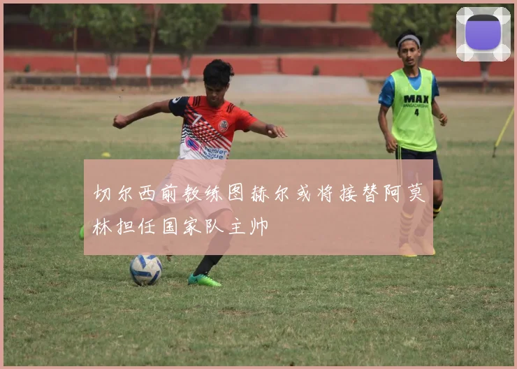 切尔西前教练图赫尔或将接替阿莫林担任国家队主帅