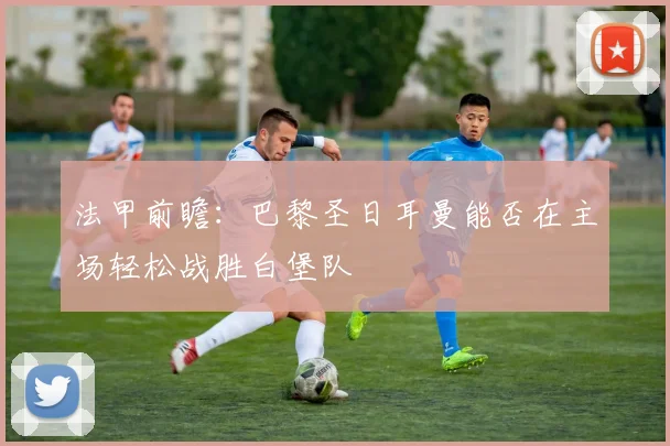 法甲前瞻：巴黎圣日耳曼能否在主场轻松战胜白堡队