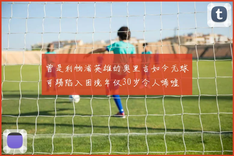 曾是利物浦英雄的奥里吉如今无球可踢陷入困境年仅30岁令人唏嘘