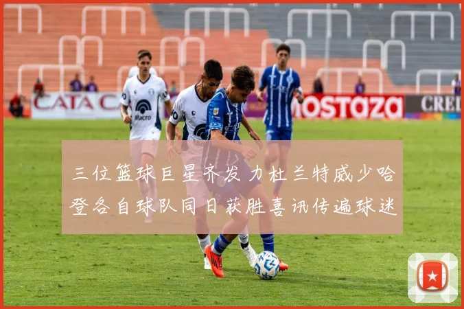 三位篮球巨星齐发力杜兰特威少哈登各自球队同日获胜喜讯传遍球迷圈