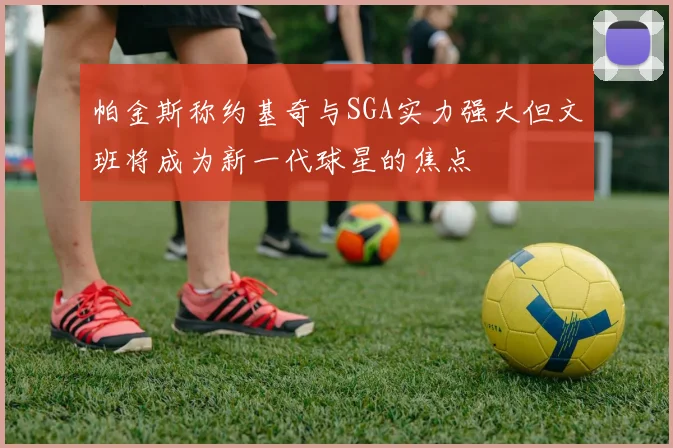 帕金斯称约基奇与SGA实力强大但文班将成为新一代球星的焦点