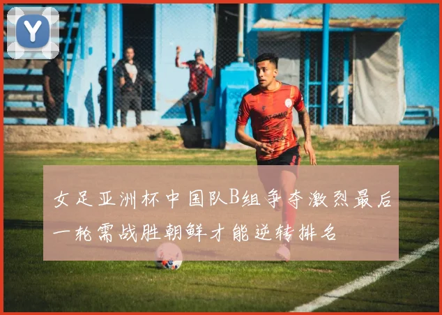 女足亚洲杯中国队B组争夺激烈最后一轮需战胜朝鲜才能逆转排名