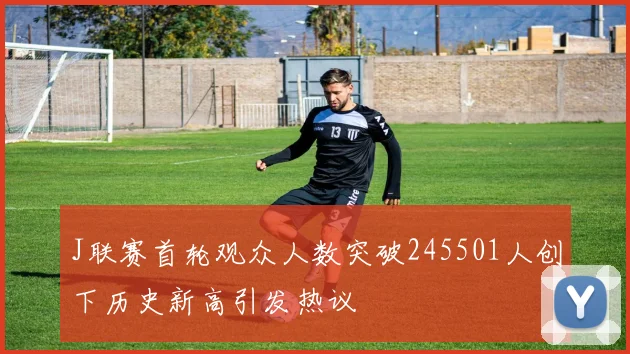 J联赛首轮观众人数突破245501人创下历史新高引发热议