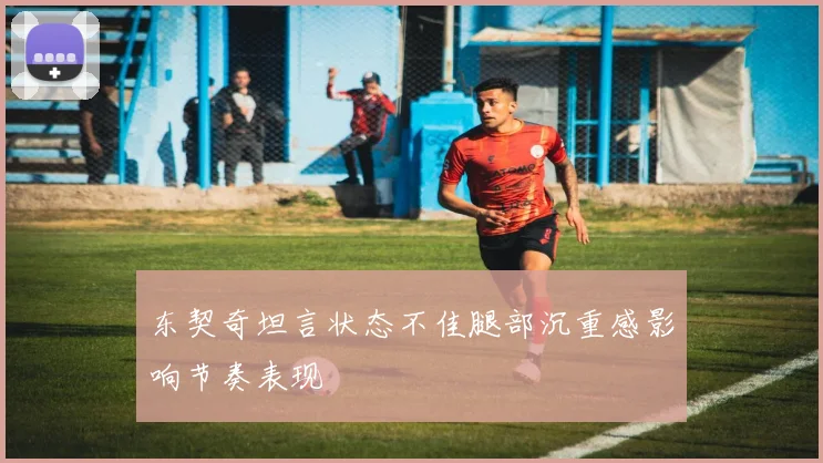 东契奇坦言状态不佳腿部沉重感影响节奏表现