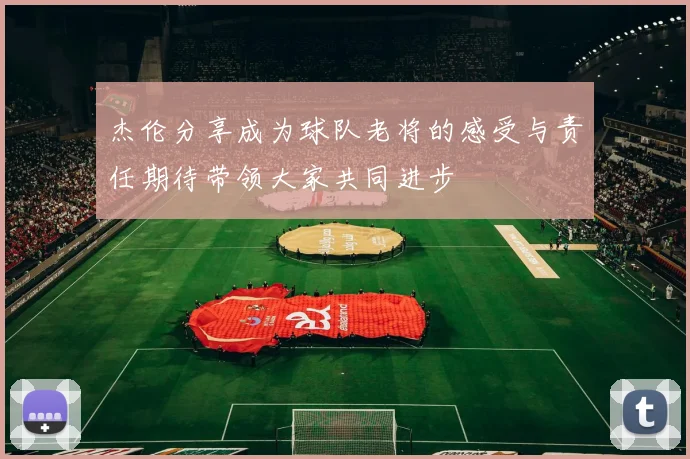 杰伦分享成为球队老将的感受与责任期待带领大家共同进步