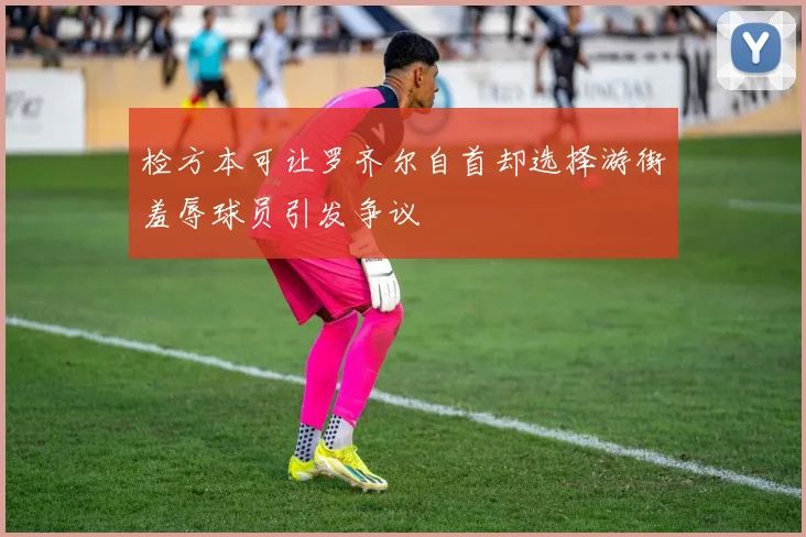 检方本可让罗齐尔自首却选择游街羞辱球员引发争议