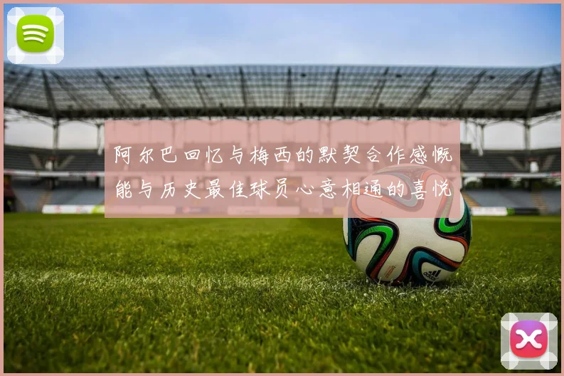 阿尔巴回忆与梅西的默契合作感慨能与历史最佳球员心意相通的喜悦