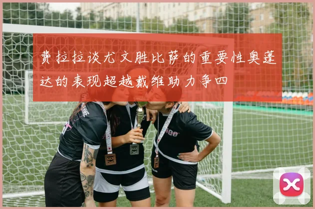 费拉拉谈尤文胜比萨的重要性奥蓬达的表现超越戴维助力争四