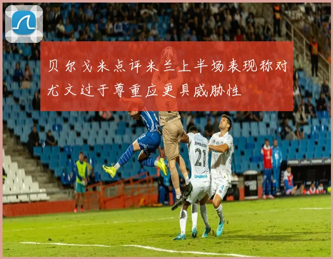 贝尔戈米点评米兰上半场表现称对尤文过于尊重应更具威胁性