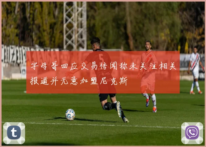 字母哥回应交易传闻称未关注相关报道并无意加盟尼克斯