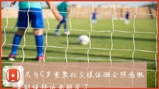 纳尼与C罗重聚社交媒体晒合照感慨是时候拜访老朋友了