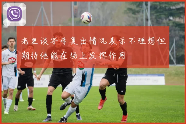 老里谈字母复出情况表示不理想但期待他能在场上发挥作用