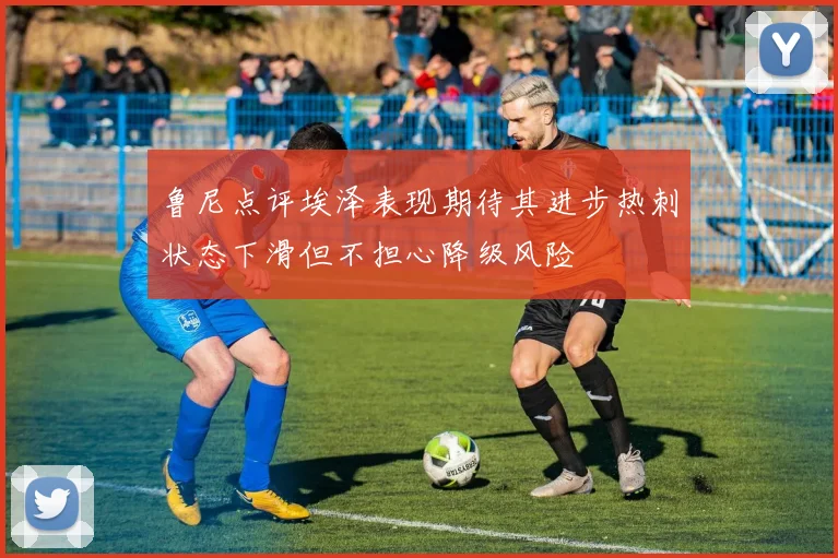 鲁尼点评埃泽表现期待其进步热刺状态下滑但不担心降级风险