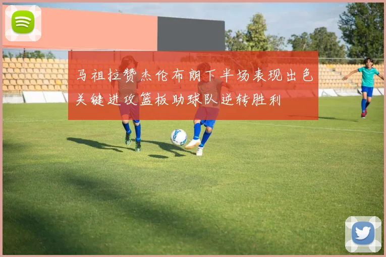 马祖拉赞杰伦布朗下半场表现出色关键进攻篮板助球队逆转胜利