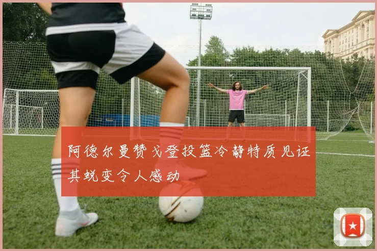 阿德尔曼赞戈登投篮冷静特质见证其蜕变令人感动