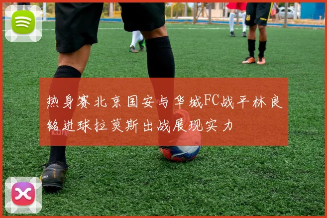 热身赛北京国安与华城FC战平林良铭进球拉莫斯出战展现实力