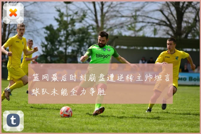 篮网最后时刻崩盘遭逆转主帅坦言球队未能全力争胜