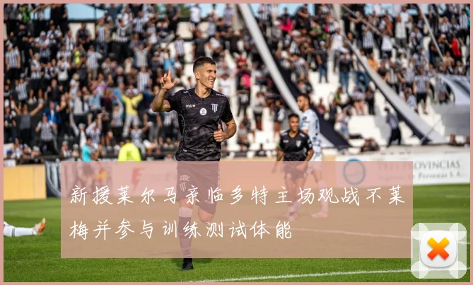 新援莱尔马亲临多特主场观战不莱梅并参与训练测试体能