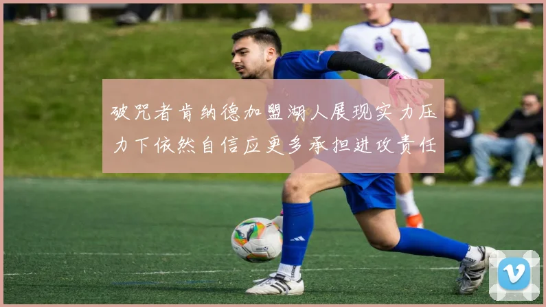 破咒者肯纳德加盟湖人展现实力压力下依然自信应更多承担进攻责任