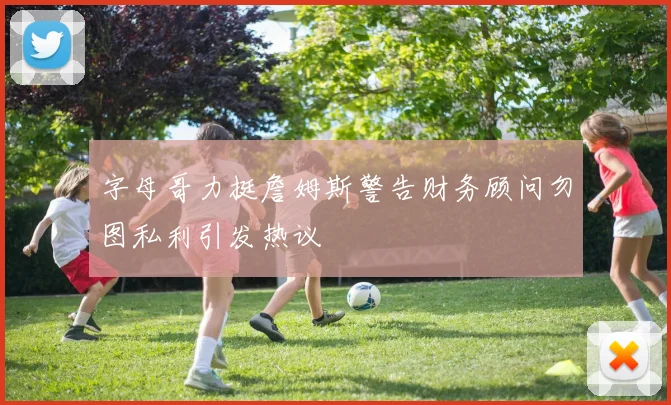 字母哥力挺詹姆斯警告财务顾问勿图私利引发热议
