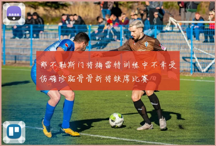 那不勒斯门将梅雷特训练中不幸受伤确诊跖骨骨折将缺席比赛