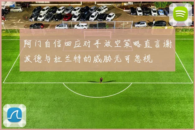 阿门自信回应对手放空策略直言谢泼德与杜兰特的威胁无可忽视