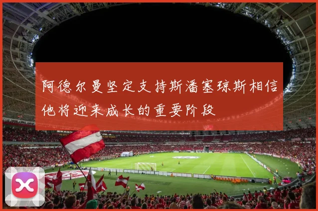 阿德尔曼坚定支持斯潘塞琼斯相信他将迎来成长的重要阶段