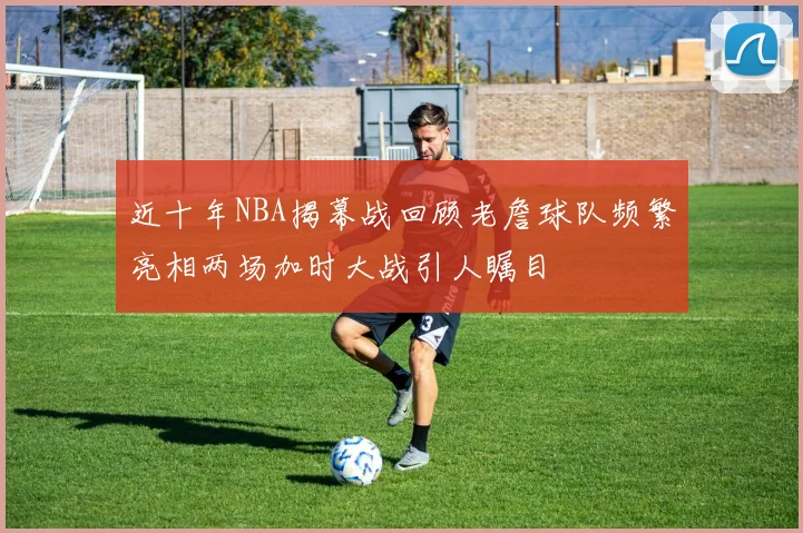 近十年NBA揭幕战回顾老詹球队频繁亮相两场加时大战引人瞩目