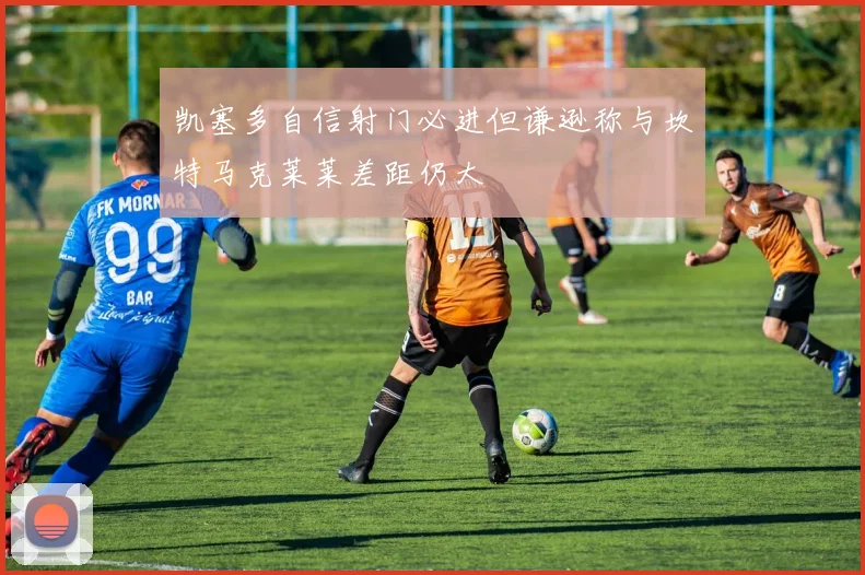 凯塞多自信射门必进但谦逊称与坎特马克莱莱差距仍大