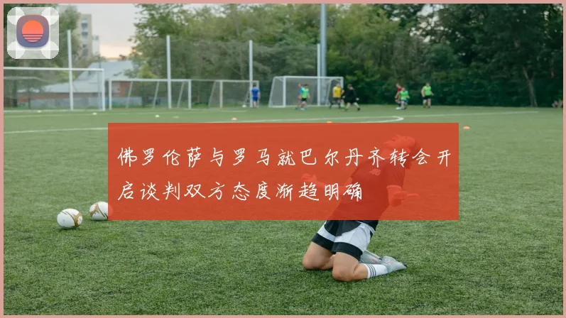 佛罗伦萨与罗马就巴尔丹齐转会开启谈判双方态度渐趋明确